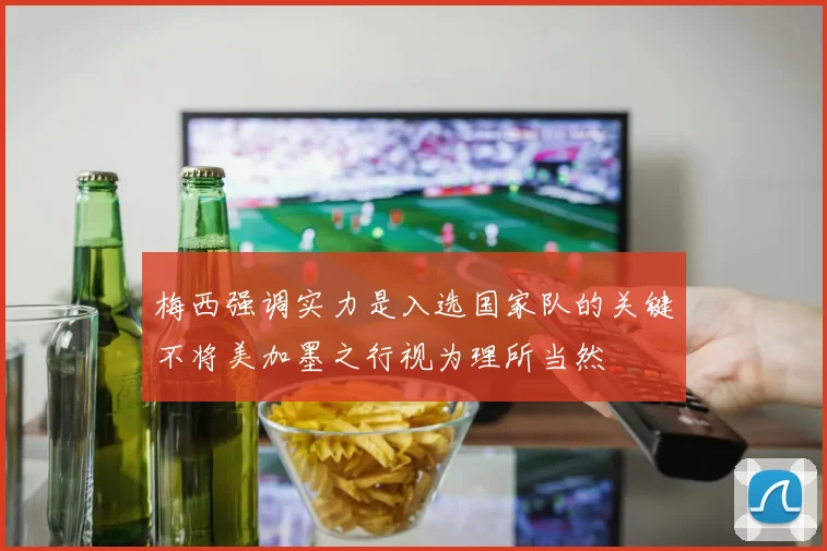 梅西强调实力是入选国家队的关键不将美加墨之行视为理所当然