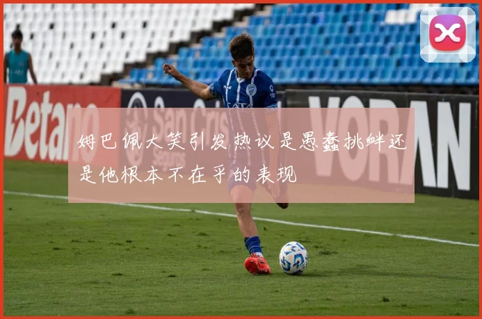 姆巴佩大笑引发热议是愚蠢挑衅还是他根本不在乎的表现