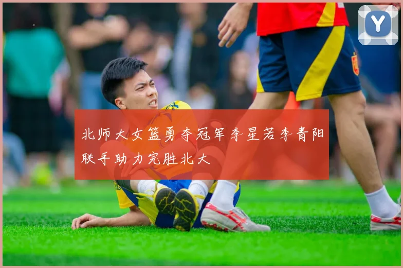 北师大女篮勇夺冠军李星若李青阳联手助力完胜北大