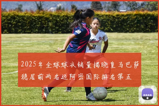 2025年全球球衣销量揭晓皇马巴萨稳居前两名迈阿密国际排名第五