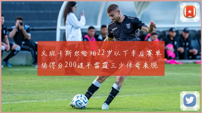 文班卡斯尔哈珀22岁以下季后赛单场得分200追平雷霆三少传奇表现