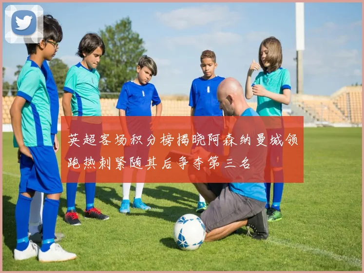 英超客场积分榜揭晓阿森纳曼城领跑热刺紧随其后争夺第三名